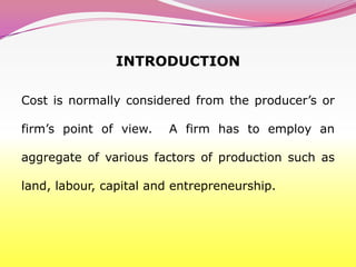 INTRODUCTION

Cost is normally considered from the producer’s or

firm’s point of view.   A firm has to employ an

aggregate of various factors of production such as

land, labour, capital and entrepreneurship.
 