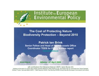 The Cost of Protecting Nature
                   Biodiversity Protection – Beyond 2010

                                              Patrick ten Brink
                      Senior Fellow and Head of IEEP Brussels Office
                        Coordinator TEEB for Policy Makers report
                                                      ptenbrink@ieep.eu




             www.ieep.eu                         Athens - 27 April 2009

                           with contributions from Marianne Kettunen (IEEP), Aaron Bruner (CI)
 building on the work of a range other experts (Andrew Balmford, Robin Naidoo et al), and thanks also for comments from Sonja Gantioler,
Graham Tucker, Samuela Bassi (IEEP) + Matt Rayment (GHK), Paul Morling (RSPB) & Aude Neuville (European Commission) and others.
 