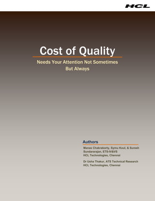 Cost of Quality
Needs Your Attention Not Sometimes
            But Always




                   Authors
                   Manas Chakraborty, Symu Koul, & Suresh
                   Sundararajan, ETS-IV&VS
                   HCL Technologies, Chennai

                   Dr Usha Thakur, ATS Technical Research
                   HCL Technologies, Chennai
 