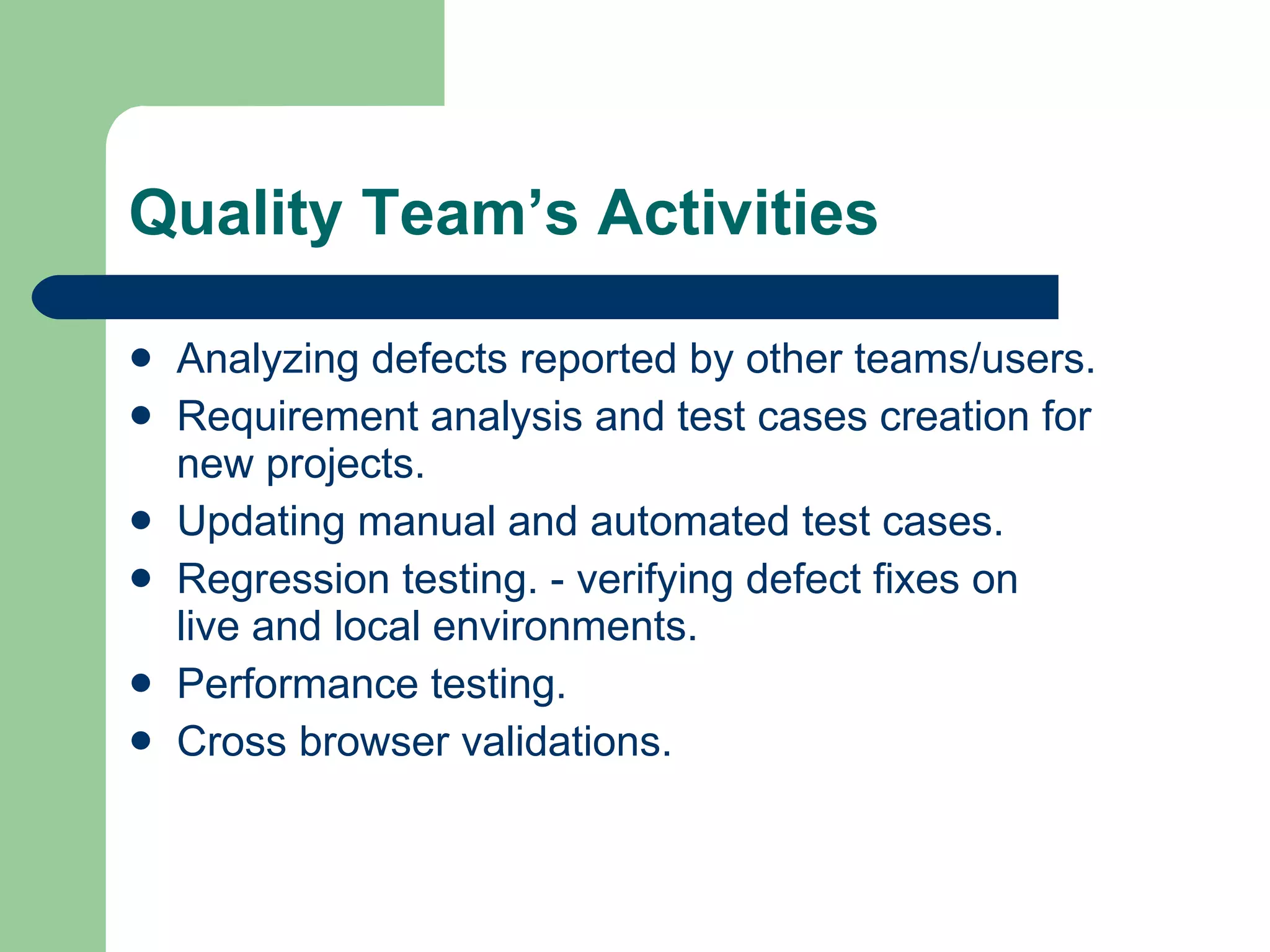 Quality Team’s Activities Analyzing defects reported by other teams/users. Requirement analysis and test cases creation for new projects. Updating manual and automated test cases. Regression testing. - verifying defect fixes on live and local environments. Performance testing. Cross browser validations. 