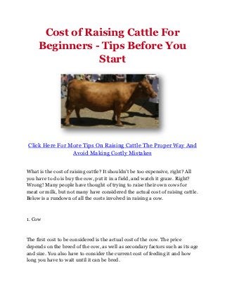 Cost of Raising Cattle For
     Beginners - Tips Before You
                Start




Click Here For More Tips On Raising Cattle The Proper Way And
                Avoid Making Costly Mistakes


What is the cost of raising cattle? It shouldn't be too expensive, right? All
you have to do is buy the cow, put it in a field, and watch it graze. Right?
Wrong! Many people have thought of trying to raise their own cows for
meat or milk, but not many have considered the actual cost of raising cattle.
Below is a rundown of all the costs involved in raising a cow.



1. Cow



The first cost to be considered is the actual cost of the cow. The price
depends on the breed of the cow, as well as secondary factors such as its age
and size. You also have to consider the current cost of feeding it and how
long you have to wait until it can be bred.
 