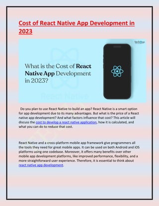 Cost of React Native App Development in
2023
Do you plan to use React Native to build an app? React Native is a smart option
for app development due to its many advantages. But what is the price of a React
native app development? And what factors influence that cost? This article will
discuss the cost to develop a react native application, how it is calculated, and
what you can do to reduce that cost.
React Native and a cross-platform mobile app framework give programmers all
the tools they need for great mobile apps. It can be used on both Android and iOS
platforms using one codebase. Moreover, it offers many benefits over other
mobile app development platforms, like improved performance, flexibility, and a
more straightforward user experience. Therefore, it is essential to think about
react native app development.
 