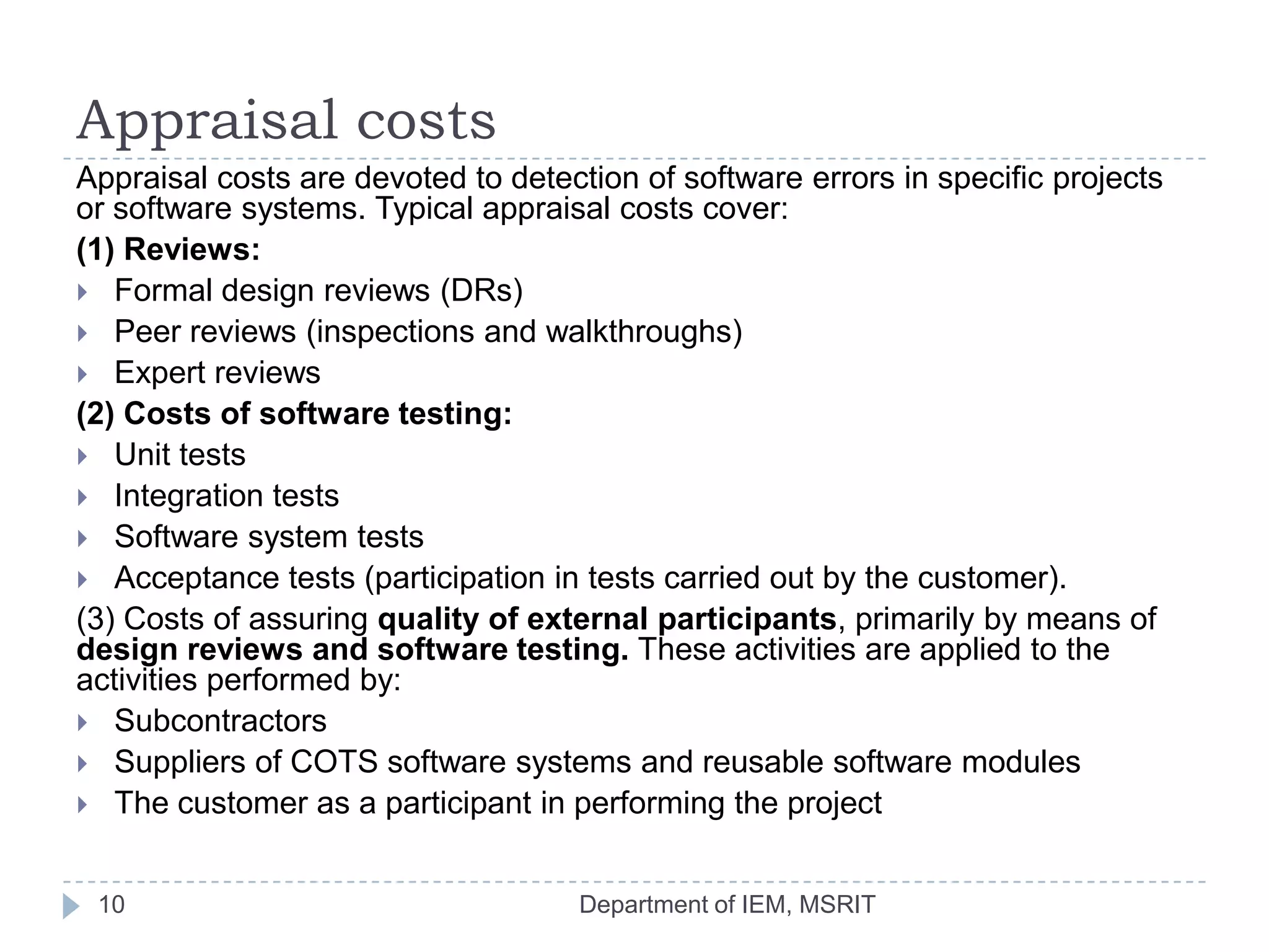Appraisal costs
Appraisal costs are devoted to detection of software errors in specific projects
or software systems. Typical appraisal costs cover:
(1) Reviews:
 Formal design reviews (DRs)
 Peer reviews (inspections and walkthroughs)
 Expert reviews
(2) Costs of software testing:
 Unit tests
 Integration tests
 Software system tests
 Acceptance tests (participation in tests carried out by the customer).
(3) Costs of assuring quality of external participants, primarily by means of
design reviews and software testing. These activities are applied to the
activities performed by:
 Subcontractors
 Suppliers of COTS software systems and reusable software modules
 The customer as a participant in performing the project
10

Department of IEM, MSRIT

 