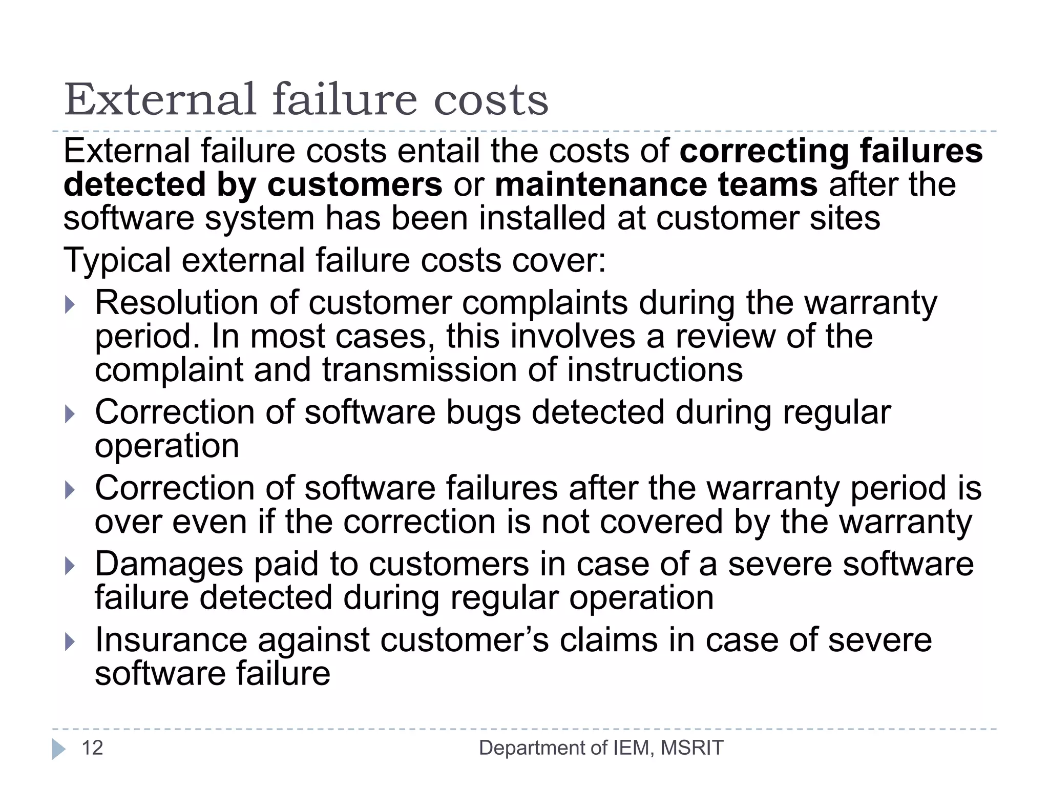 External failure costs
External failure costs entail the costs of correcting failures
detected by customers or maintenance teams after the
software system has been installed at customer sites
Typical external failure costs cover:
 Resolution of customer complaints during the warranty
period. In most cases, this involves a review of the
complaint and transmission of instructions
 Correction of software bugs detected during regular
operation
 Correction of software failures after the warranty period is
over even if the correction is not covered by the warranty
 Damages paid to customers in case of a severe software
failure detected during regular operation
 Insurance against customer’s claims in case of severe
software failure
12

Department of IEM, MSRIT

 
