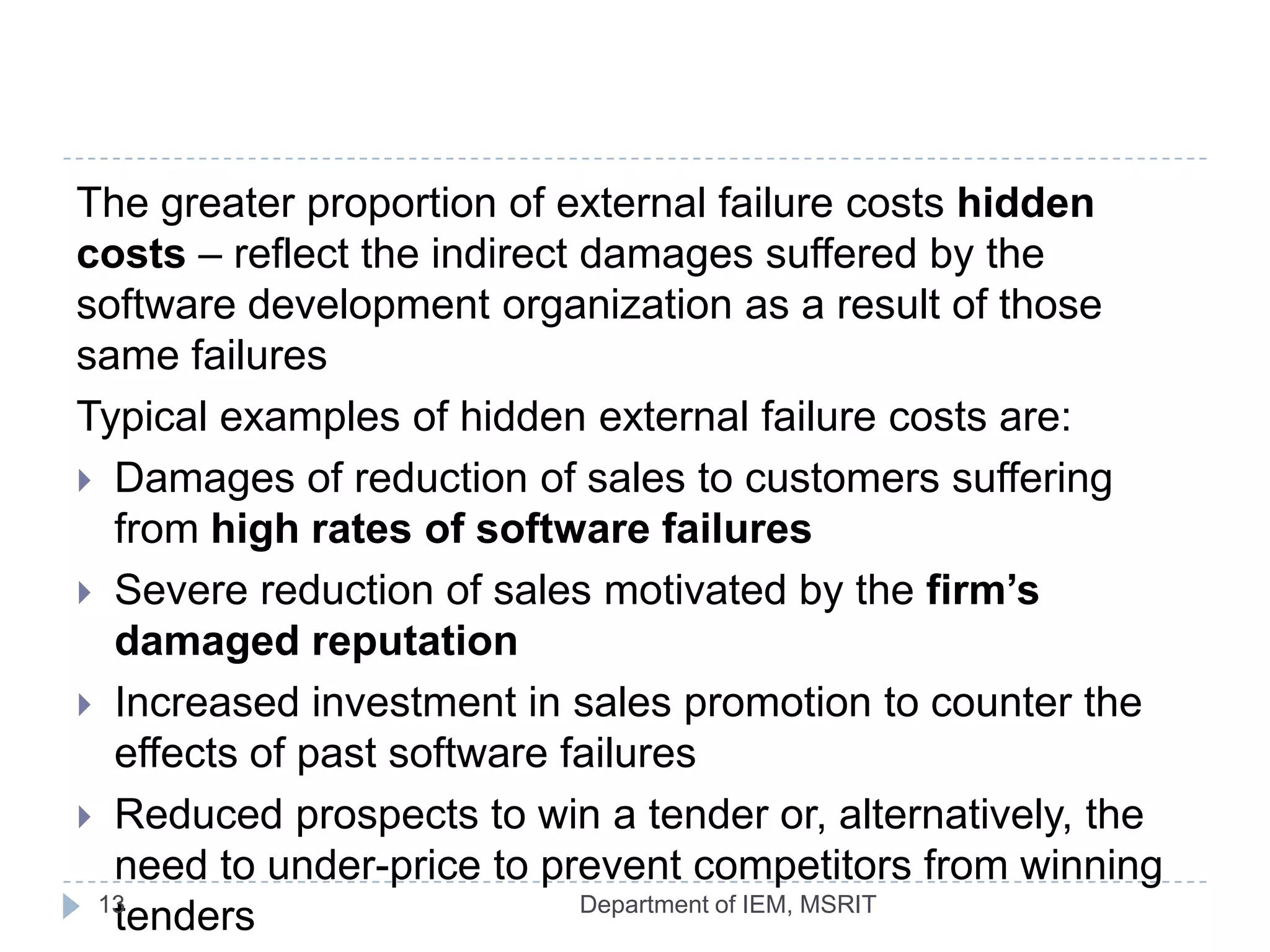 The greater proportion of external failure costs hidden
costs – reflect the indirect damages suffered by the
software development organization as a result of those
same failures
Typical examples of hidden external failure costs are:
 Damages of reduction of sales to customers suffering
from high rates of software failures
 Severe reduction of sales motivated by the firm’s
damaged reputation
 Increased investment in sales promotion to counter the
effects of past software failures
 Reduced prospects to win a tender or, alternatively, the
need to under-price to prevent competitors from winning
13
Department of IEM, MSRIT
tenders

 