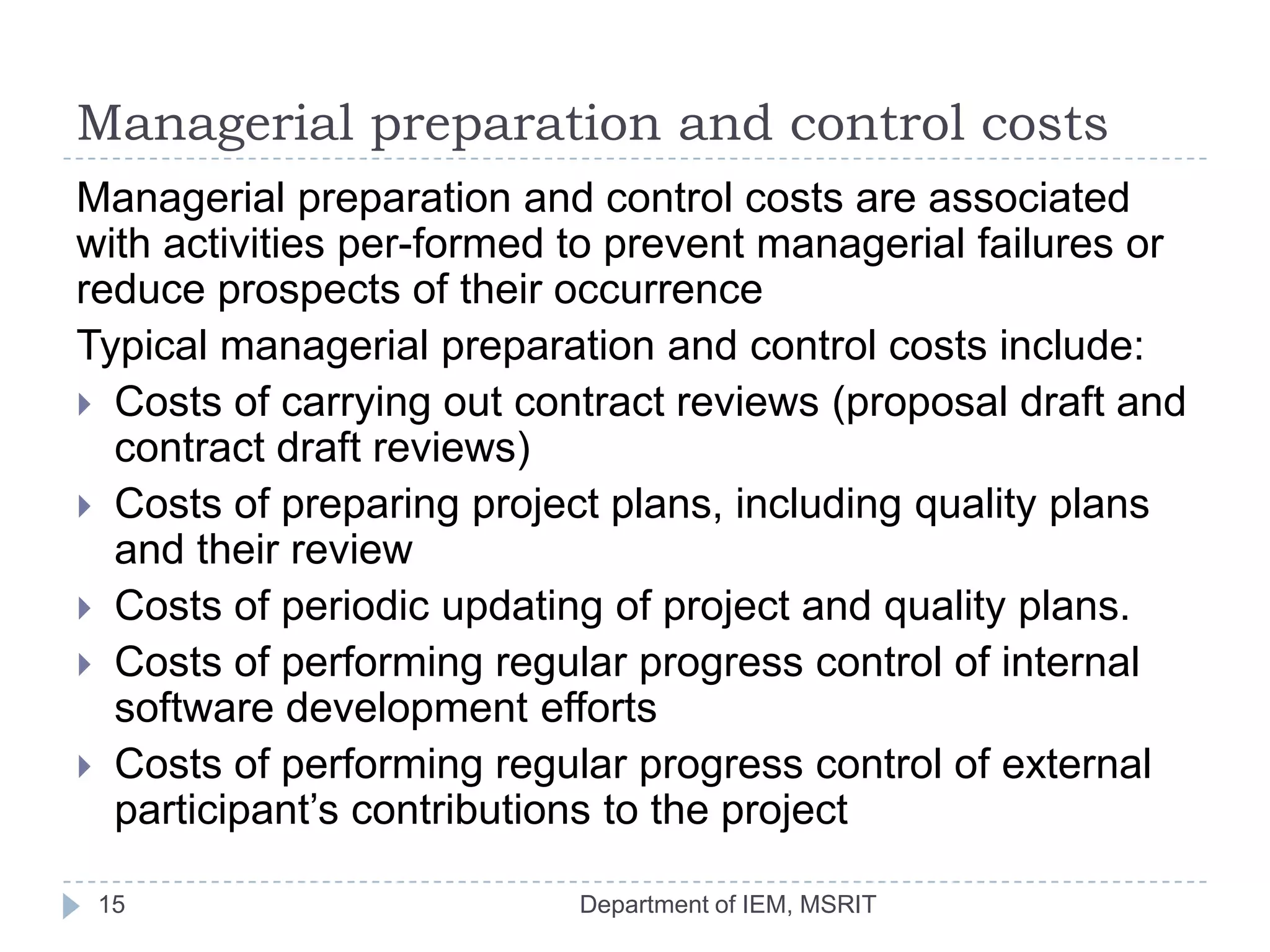 Managerial preparation and control costs
Managerial preparation and control costs are associated
with activities per-formed to prevent managerial failures or
reduce prospects of their occurrence
Typical managerial preparation and control costs include:
 Costs of carrying out contract reviews (proposal draft and
contract draft reviews)
 Costs of preparing project plans, including quality plans
and their review
 Costs of periodic updating of project and quality plans.
 Costs of performing regular progress control of internal
software development efforts
 Costs of performing regular progress control of external
participant’s contributions to the project
15

Department of IEM, MSRIT

 