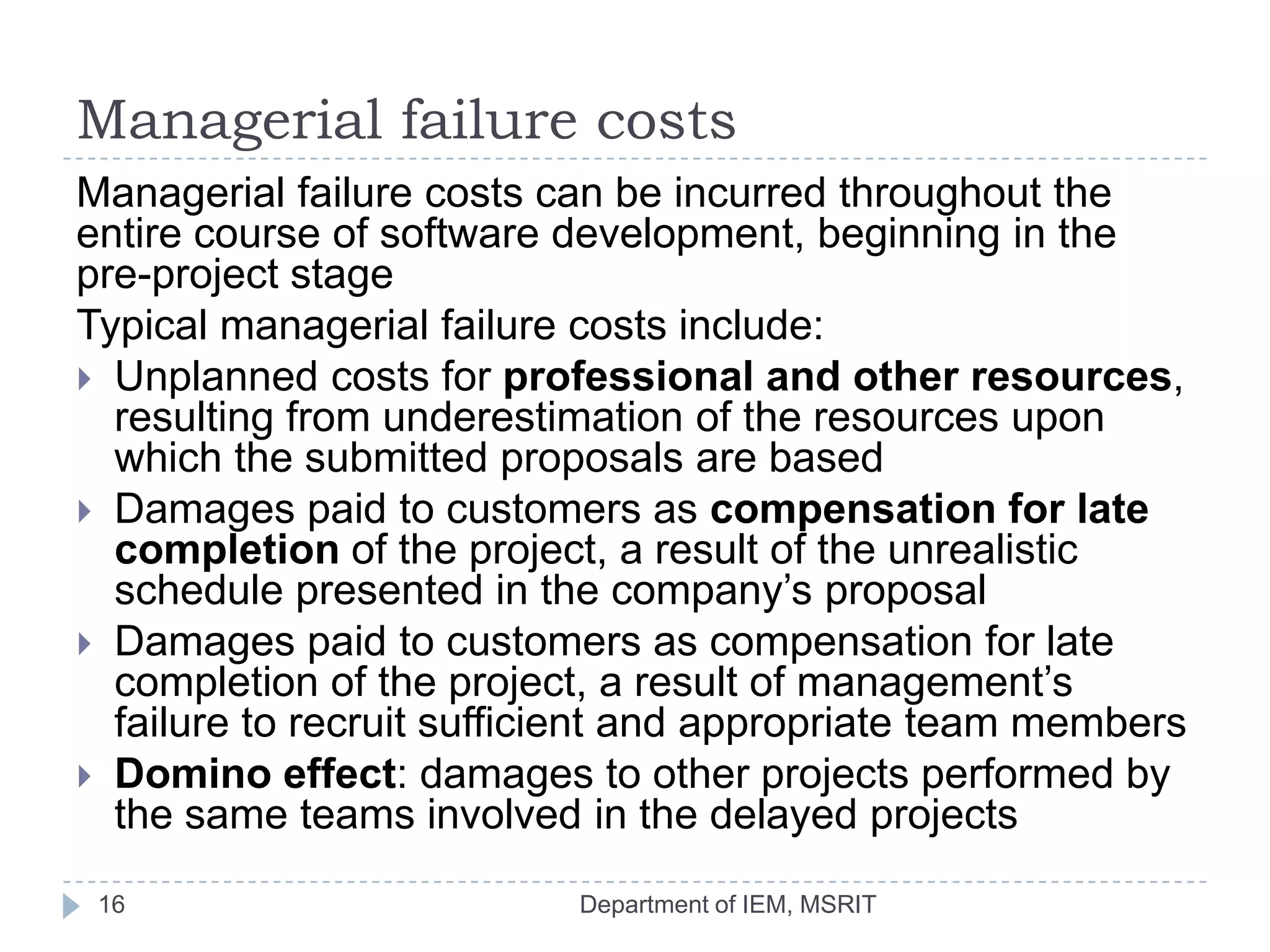Managerial failure costs
Managerial failure costs can be incurred throughout the
entire course of software development, beginning in the
pre-project stage
Typical managerial failure costs include:
 Unplanned costs for professional and other resources,
resulting from underestimation of the resources upon
which the submitted proposals are based
 Damages paid to customers as compensation for late
completion of the project, a result of the unrealistic
schedule presented in the company’s proposal
 Damages paid to customers as compensation for late
completion of the project, a result of management’s
failure to recruit sufficient and appropriate team members
 Domino effect: damages to other projects performed by
the same teams involved in the delayed projects
16

Department of IEM, MSRIT

 