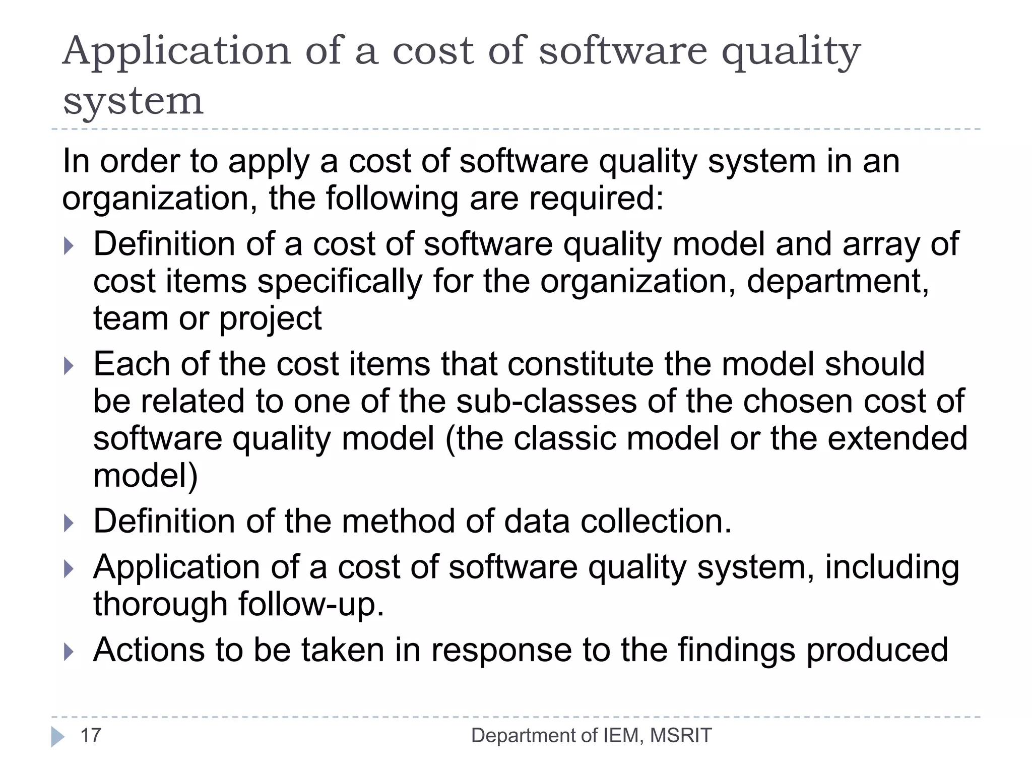 Application of a cost of software quality
system
In order to apply a cost of software quality system in an
organization, the following are required:
 Definition of a cost of software quality model and array of
cost items specifically for the organization, department,
team or project
 Each of the cost items that constitute the model should
be related to one of the sub-classes of the chosen cost of
software quality model (the classic model or the extended
model)
 Definition of the method of data collection.
 Application of a cost of software quality system, including
thorough follow-up.
 Actions to be taken in response to the findings produced
17

Department of IEM, MSRIT

 