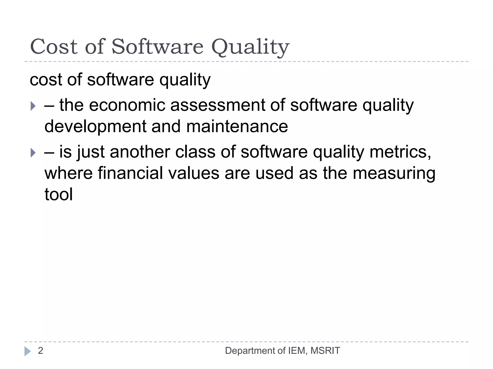 Cost of Software Quality
cost of software quality
 – the economic assessment of software quality
development and maintenance
 – is just another class of software quality metrics,
where financial values are used as the measuring
tool

2

Department of IEM, MSRIT

 