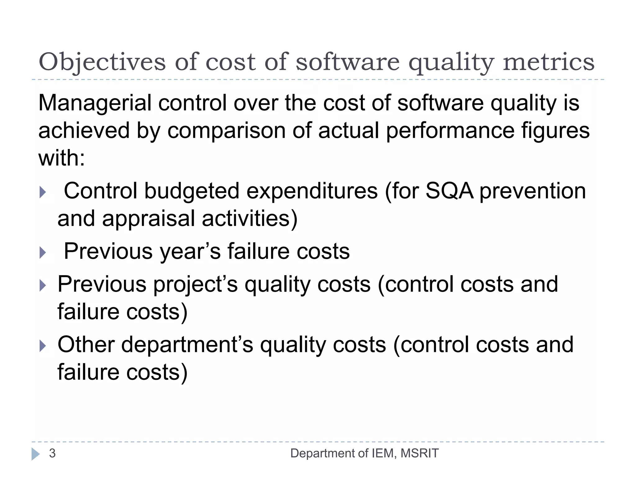 Objectives of cost of software quality metrics
Managerial control over the cost of software quality is
achieved by comparison of actual performance figures
with:
 Control budgeted expenditures (for SQA prevention
and appraisal activities)
 Previous year’s failure costs
 Previous project’s quality costs (control costs and
failure costs)
 Other department’s quality costs (control costs and
failure costs)

3

Department of IEM, MSRIT

 