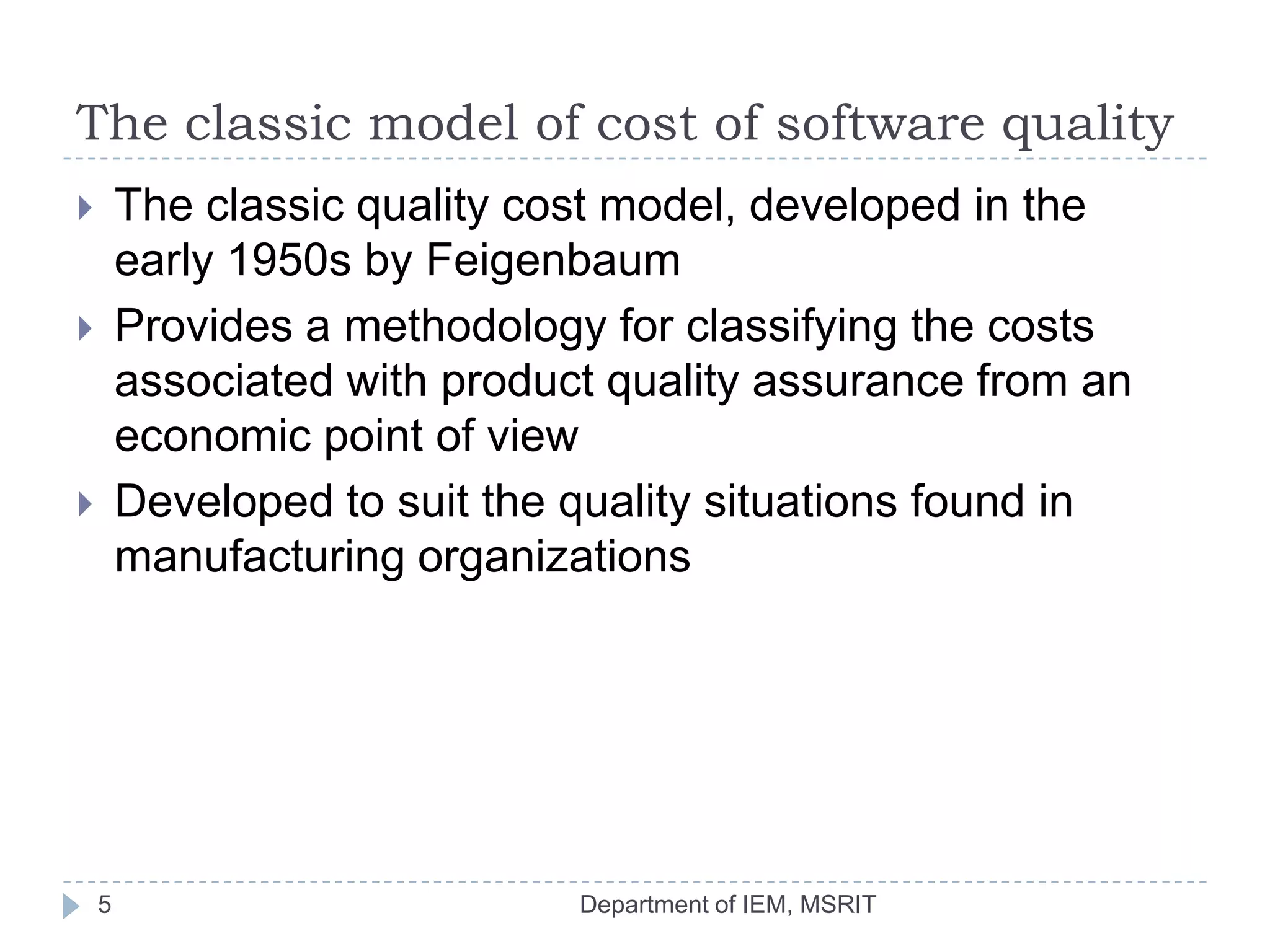 The classic model of cost of software quality
The classic quality cost model, developed in the
early 1950s by Feigenbaum
Provides a methodology for classifying the costs
associated with product quality assurance from an
economic point of view
Developed to suit the quality situations found in
manufacturing organizations






5

Department of IEM, MSRIT

 