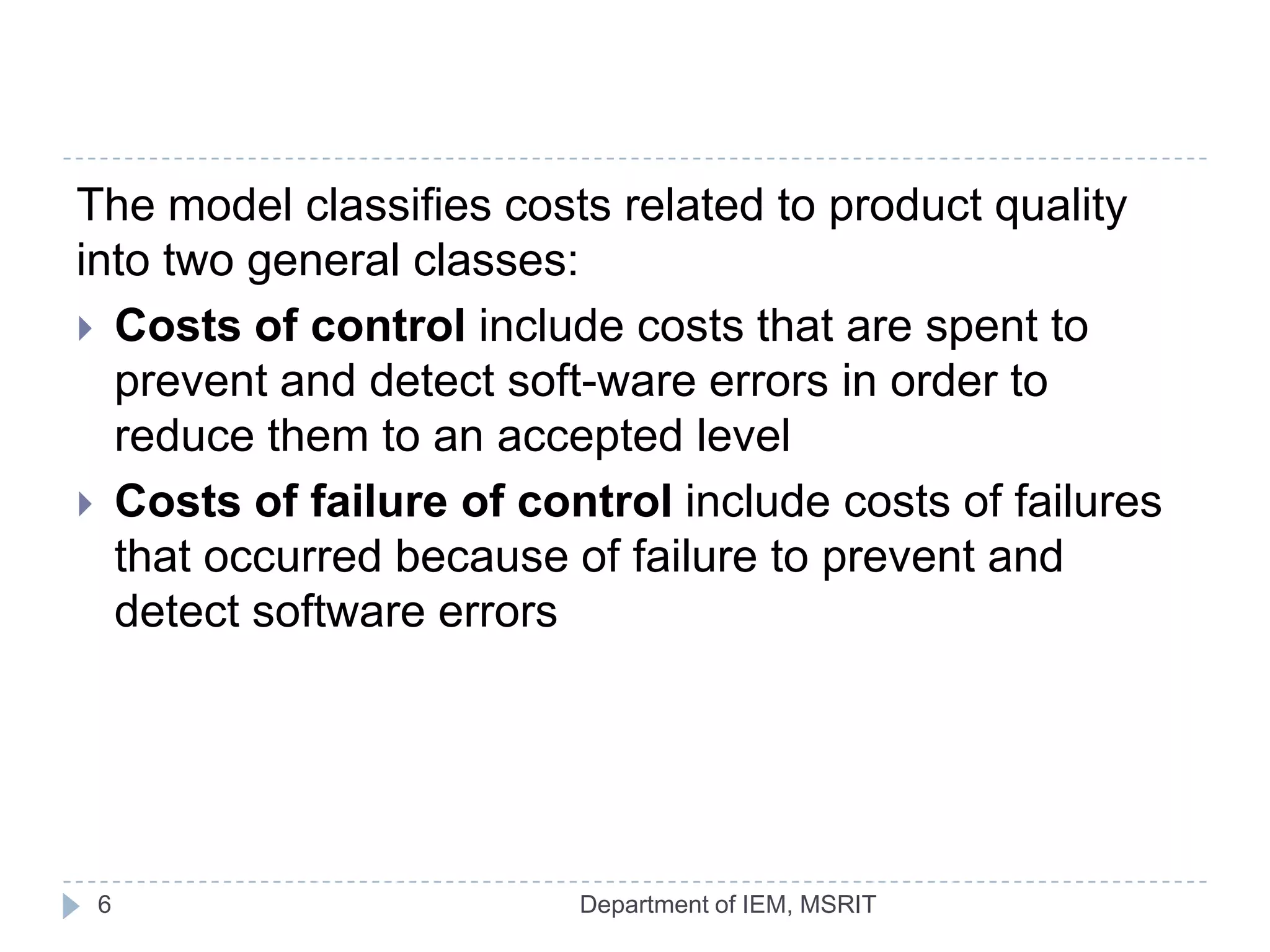 The model classifies costs related to product quality
into two general classes:
 Costs of control include costs that are spent to
prevent and detect soft-ware errors in order to
reduce them to an accepted level
 Costs of failure of control include costs of failures
that occurred because of failure to prevent and
detect software errors

6

Department of IEM, MSRIT

 