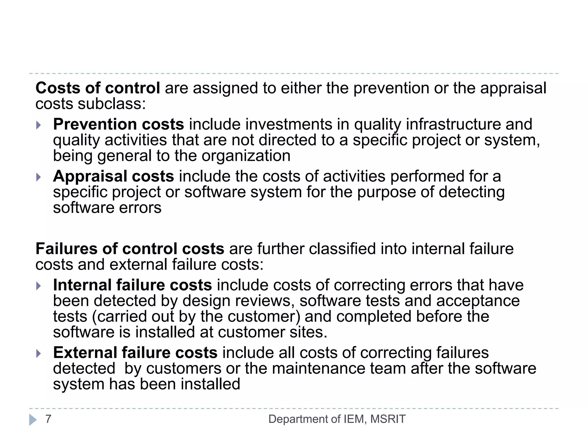 Costs of control are assigned to either the prevention or the appraisal
costs subclass:
 Prevention costs include investments in quality infrastructure and
quality activities that are not directed to a specific project or system,
being general to the organization
 Appraisal costs include the costs of activities performed for a
specific project or software system for the purpose of detecting
software errors

Failures of control costs are further classified into internal failure
costs and external failure costs:
 Internal failure costs include costs of correcting errors that have
been detected by design reviews, software tests and acceptance
tests (carried out by the customer) and completed before the
software is installed at customer sites.
 External failure costs include all costs of correcting failures
detected by customers or the maintenance team after the software
system has been installed
7

Department of IEM, MSRIT

 