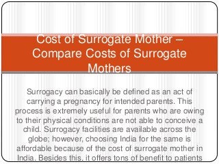 Surrogacy can basically be defined as an act of
carrying a pregnancy for intended parents. This
process is extremely useful for parents who are owing
to their physical conditions are not able to conceive a
child. Surrogacy facilities are available across the
globe; however, choosing India for the same is
affordable because of the cost of surrogate mother in
India. Besides this, it offers tons of benefit to patients
Cost of Surrogate Mother –
Compare Costs of Surrogate
Mothers
 