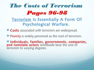 The Costs of Terrorism
Pages 96-98
Terrorism Is Essentially A Form Of
Psychological Warfare.
Costs associated with terrorism are widespread.
Poverty is widely perceived as the root of terrorism.
Individuals, families, governments, companies,
and nonstate actors worldwide bear the cost of
terrorism to varying degrees.
 