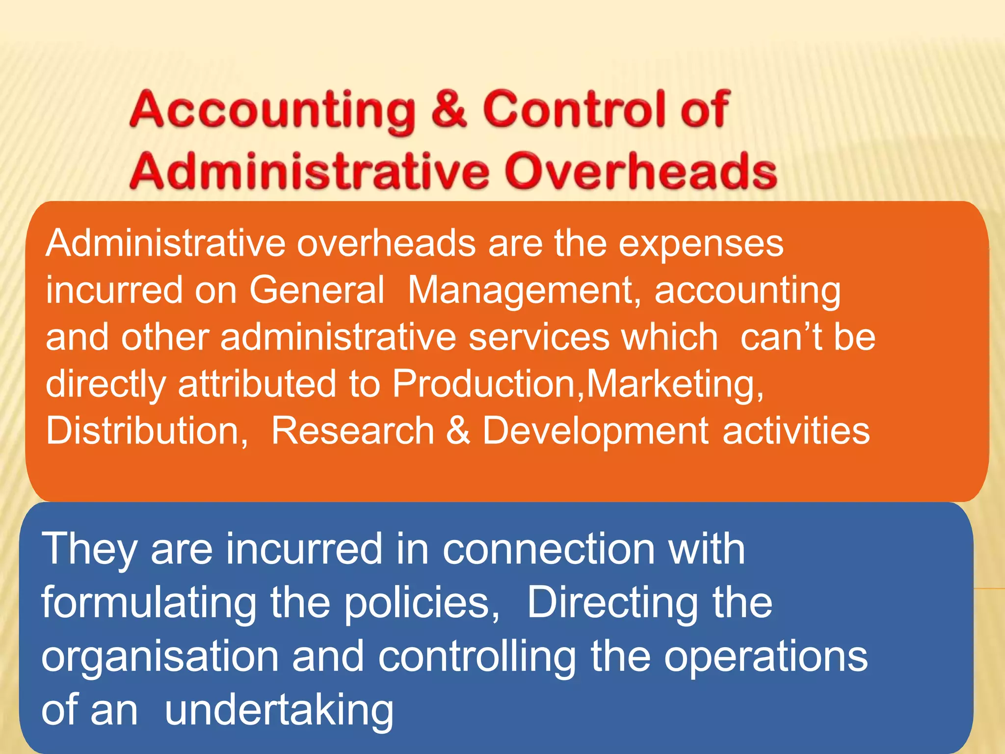 Administrative overheads are the expenses
incurred on General Management, accounting
and other administrative services which can’t be
directly attributed to Production,Marketing,
Distribution, Research & Development activities
They are incurred in connection with
formulating the policies, Directing the
organisation and controlling the operations
of an undertaking
 