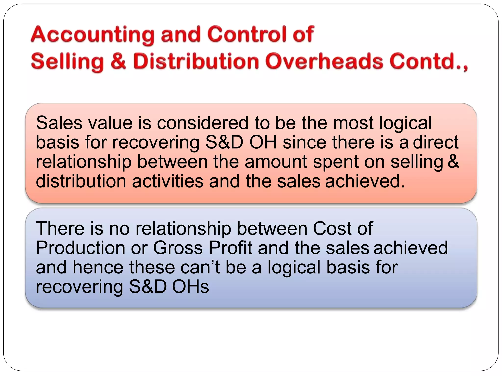 Sales value is considered to be the most logical
basis for recovering S&D OH since there is a direct
relationship between the amount spent on selling &
distribution activities and the sales achieved.
There is no relationship between Cost of
Production or Gross Profit and the sales achieved
and hence these can’t be a logical basis for
recovering S&D OHs
 