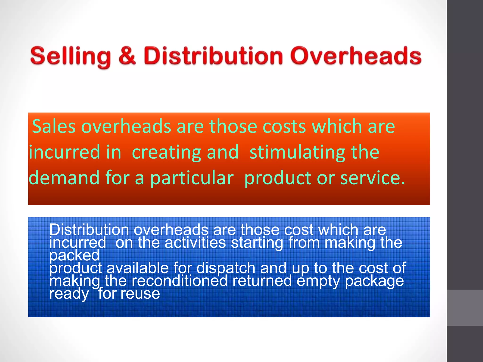 Sales overheads are those costs which are
incurred in creating and stimulating the
demand for a particular product or service.
Distribution overheads are those cost which are
incurred on the activities starting from making the
packed
product available for dispatch and up to the cost of
making the reconditioned returned empty package
ready for reuse
 