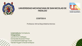 UNIVERSIDAD MICHOACANA DE SAN NICOLAS DE
HIDALGO
COSTOS III
Profesora: Mirna Olaya Medina Herrera
Licenciatura: Contaduría.
Integrantes:
Leonel Ortiz Gallegos
Esmeralda Alcantar Pintor
Livia Samantha Barriga Tovar
Hander Rugieri Chavarria Mojica
 