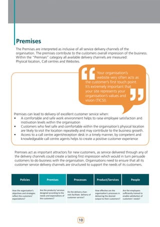 Premises
   The Premises are interpreted as inclusive of all service delivery channels of the
   organisation. The premises contribute to the customers overall impression of the business.
   Within the “Premises” category all available delivery channels are measured:
   Physical location, Call centres and Websites.


                                                                                      Your organisation’s
                                                                                      website very often acts as
                                                                             the customer’s first touch point.
                                                                             It’s extremely important that
                                                                             your site represents your
                                                                             organisation’s values and
                                                                             vision (TICSI).


 Premises can lead to delivery of excellent customer service when:
 •   A comfortable and safe work environment helps to raise employee satisfaction and
     motivation levels within the organisation
 •   Customers who feel safe and comfortable within the organisation’s physical location
     are likely to visit the location repeatedly and may contribute to the business growth.
 •   Access to a call centre agent/reception desk in a timely manner, by competent and
     knowledgeable call centre agents helps to create a positive customer experience


  Premises act as important attractors for new customers, as service delivered through any of
  the delivery channels could create a lasting first impression which would in turn persuade
  customers to do business with the organisation. Organisations need to ensure that all its
  customer service delivery channels are structured to support the needs of its customers.



        Policies                   Premises                     Processes               Product/Services                      People


How the organisation’s      Are the products/ services                                 How effective are the         Are the employees
                            designed according to the    Do the delivery chan-
objectives and strategies                                                              organisation’s processes in   sufficiently trained to
                            needs and expectations of    nels facilitate delivery of
reflect the customers’                                                                 delivering the desired        enable satisfaction of
                            the customers?               customer service?
expectations?                                                                          output to their customers?    customers’ needs?




                                                                     10
 
