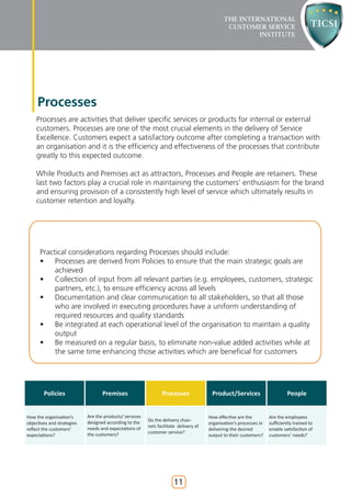 Processes
    Processes are activities that deliver specific services or products for internal or external
    customers. Processes are one of the most crucial elements in the delivery of Service
    Excellence. Customers expect a satisfactory outcome after completing a transaction with
    an organisation and it is the efficiency and effectiveness of the processes that contribute
    greatly to this expected outcome.

    While Products and Premises act as attractors, Processes and People are retainers. These
    last two factors play a crucial role in maintaining the customers’ enthusiasm for the brand
    and ensuring provision of a consistently high level of service which ultimately results in
    customer retention and loyalty.




      Practical considerations regarding Processes should include:
      • Processes are derived from Policies to ensure that the main strategic goals are
           achieved
      • Collection of input from all relevant parties (e.g. employees, customers, strategic
           partners, etc.), to ensure efficiency across all levels
      • Documentation and clear communication to all stakeholders, so that all those
           who are involved in executing procedures have a uniform understanding of
           required resources and quality standards
      • Be integrated at each operational level of the organisation to maintain a quality
           output
      • Be measured on a regular basis, to eliminate non-value added activities while at
           the same time enhancing those activities which are beneficial for customers




        Policies                   Premises                     Processes               Product/Services                      People


How the organisation’s      Are the products/ services                                 How effective are the         Are the employees
                            designed according to the    Do the delivery chan-
objectives and strategies                                                              organisation’s processes in   sufficiently trained to
                            needs and expectations of    nels facilitate delivery of
reflect the customers’                                                                 delivering the desired        enable satisfaction of
                            the customers?               customer service?
expectations?                                                                          output to their customers?    customers’ needs?




                                                                      11
 
