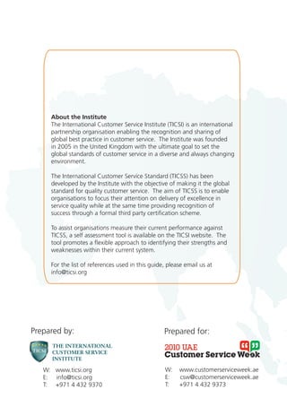 About the Institute
     The International Customer Service Institute (TICSI) is an international
     partnership organisation enabling the recognition and sharing of
     global best practice in customer service. The Institute was founded
     in 2005 in the United Kingdom with the ultimate goal to set the
     global standards of customer service in a diverse and always changing
     environment.

     The International Customer Service Standard (TICSS) has been
     developed by the Institute with the objective of making it the global
     standard for quality customer service. The aim of TICSS is to enable
     organisations to focus their attention on delivery of excellence in
     service quality while at the same time providing recognition of
     success through a formal third party certification scheme.

     To assist organisations measure their current performance against
     TICSS, a self assessment tool is available on the TICSI website. The
     tool promotes a flexible approach to identifying their strengths and
     weaknesses within their current system.

     For the list of references used in this guide, please email us at
     info@ticsi.org




Prepared by:                                      Prepared for:



   W: www.ticsi.org                                W:   www.customerserviceweek.ae
   E: info@ticsi.org                               E:   csw@customerserviceweek.ae
   T: +971 4 432 9370                              T:   +971 4 432 9373
 