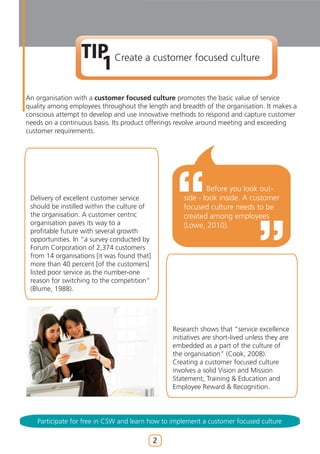 TIP Create a customer focused culture
                    1
An organisation with a customer focused culture promotes the basic value of service
quality among employees throughout the length and breadth of the organisation. It makes a
conscious attempt to develop and use innovative methods to respond and capture customer
needs on a continuous basis. Its product offerings revolve around meeting and exceeding
customer requirements.




                                                             Before you look out-
 Delivery of excellent customer service              side - look inside. A customer
 should be instilled within the culture of           focused culture needs to be
 the organisation. A customer centric                created among employees
 organisation paves its way to a                     (Lowe, 2010).
 profitable future with several growth
 opportunities. In “a survey conducted by
 Forum Corporation of 2,374 customers
 from 14 organisations [it was found that]
 more than 40 percent [of the customers]
 listed poor service as the number-one
 reason for switching to the competition”
 (Blume, 1988).




                                                 Research shows that “service excellence
                                                 initiatives are short-lived unless they are
                                                 embedded as a part of the culture of
                                                 the organisation” (Cook, 2008).
                                                 Creating a customer focused culture
                                                 involves a solid Vision and Mission
                                                 Statement, Training & Education and
                                                 Employee Reward & Recognition.




   Participate for free in CSW and learn how to implement a customer focused culture

                                             2
 