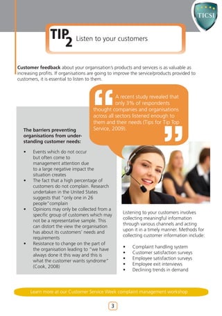 TIP Listen to your customers
                   2
Customer feedback about your organisation’s products and services is as valuable as
increasing profits. If organisations are going to improve the service/products provided to
customers, it is essential to listen to them.


                                                 A recent study revealed that
                                                 only 3% of respondents
                                      thought companies and organisations
                                      across all sectors listened enough to
                                      them and their needs (Tips for Tip Top
   The barriers preventing            Service, 2009).
   organisations from under-
   standing customer needs:

   •    Events which do not occur
        but often come to
        management attention due
        to a large negative impact the
        situation creates
   •    The fact that a high percentage of
        customers do not complain. Research
        undertaken in the United States
        suggests that “only one in 26
        people”complain
   •    Opinions may only be collected from a
                                                     Listening to your customers involves
        specific group of customers which may
                                                     collecting meaningful information
        not be a representative sample. This
                                                     through various channels and acting
        can distort the view the organisation
                                                     upon it in a timely manner. Methods for
        has about its customers’ needs and
                                                     collecting customer information include:
        requirements
   •    Resistance to change on the part of
                                                     •    Complaint handling system
        the organisation leading to “we have
                                                     •    Customer satisfaction surveys
        always done it this way and this is
                                                     •    Employee satisfaction surveys
        what the customer wants syndrome”
                                                     •    Employee exit interviews
        (Cook, 2008)
                                                     •    Declining trends in demand



       Learn more at our Customer Service Week complaint management workshop


                                               3
 