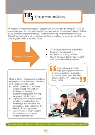 TIP
                     3          Engage your employees


An engaged workforce comprises of “people who are willing to do whatever it takes to
help the company succeed, including lead, innovate and serve customers” (Gostick & Elton,
2009). Employee engagement plays a major role in raising customer satisfaction level.
Research suggests that a fall in customer satisfaction level can be prevented with the help
of an engaged workforce (Coco, 2009).




                                              •   Act as advocates for the organisation
                                              •   Increases innovation rates
                                              •   Introduce cost cutting solutions
       Engaged Employee:                      •   Impact on service delivery as a result of
                                                  their dedication and commitment



                                                         Organisations with “high-
                                                         employee-engagement report
                                                    on average customer satisfaction
                                                    20 percent higher than their low-
                                                    engagement peers” (Gostick &
  Three of the key drivers which lead to an
                                                    Elton, 2009).
  engaged work force relates to the ability
  of the organisation to create:
  •    A link between each and every
       employee’s job role and how
       fulfillment of his/her job
       responsibilities leads to meeting
       organisational objectives
  •    A positive atmosphere amongst
       employees resulting from the
       knowledge that their skills and
       abilities have been utilised for the
       benefit of the organisation
  •    An environment which supports
       innovation and encourages
       employee contribution



Download free tips, games & puzzles. Attend the CSW workshop on employee engagement


                                              4
 