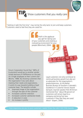 TIP Show customers that you really care
                 4
“Getting it right the first time” may not be the only tactic to win and keep customers.
Customers need to feel that they are cared for.




                                          Profit is the applause
                                          you get for taking care
                                 of your customers and creating a
                                 motivating environment for your
                                 people (Blanchard, 2004).




  Forum Corporation found that “68% of
  [customers] would go to another vendor
  simply because of indifference on the part
  of a single employee at their current one”        Loyal customers not only contribute to
  (Blume, 1988). By showing customers that          continual business growth but also act
  the organisation truly cares about                as advocates for the organisation’s
  meeting their needs and expectations,             products/services. At the Better
  it works its way towards building a loyal         Business Bureau of Southern Colorado’s
  customer base. The benefits include:              Excellence in Customer Service Award
  •    Improved image of the organisation           banquet, keynote speaker Rick Brinkman
       through the eyes of the customer             mentioned that “about 90 percent of
  •    Increased customer retention                 customers will remain loyal to a
  •    Increased customer satisfaction levels       company and bring five new
  •    A reduction in costs                         customers if they feel they are cared
  •    An increase in profits                       about” (Expert, 2006).



   How responsive are you to your customers’ needs? Enter the UAE CSW STAR Awards


                                                5
 