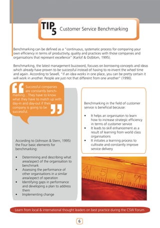 TIP
                    5          Customer Service Benchmarking


Benchmarking can be defined as a “continuous, systematic process for comparing your
own efficiency in terms of productivity, quality and practices with those companies and
organisations that represent excellence” (Karlof & Ostblom, 1995).

Benchmarking, the latest management buzzword, focuses on borrowing concepts and ideas
which already have proven to be successful instead of having to re-invent the wheel time
and again. According to Sewell, “if an idea works in one place, you can be pretty certain it
will work in another. People are just not that different from one another” (1990).

         Successful companies
         are constantly bench-
marking…They have to know
what they have to match up with
day-in and day-out if their                     Benchmarking in the field of customer
company is going to be                          service is beneficial because:
successful.
                                                •    It helps an organisaton to learn
                                                     how to increase strategic efficiency
                                                     in terms of customer service
                                                •    It leads to skill enhancement as a
                                                     result of learning from world class
                                                     organisations
 According to (Johnson & Stern, 1995)           •    It initiates a learning process to
 the Four basic elements for                         cultivate and constantly improve
 benchmarking:                                       service delivery

 •    Determining and describing what
      area/aspect of the organisation to
      benchmark
 •    Assessing the performance of
      other organisations in a similar
      area/aspect of operation
 •    Identifying gaps in performance
      and developing a plan to address
      them
 •    Implementing change



 Learn from local & international thought leaders on best practice during the CSW Forum


                                            6
 