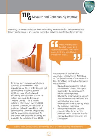 TIP Measure and Continuously Improve
                 6
Measuring customer satisfaction level and making a constant effort to improve service
delivery performance is an essential element of delivering excellent customer service.




                                                              Measure everything.
                                                              Baseball teams do it.
                                                    Football teams do it. Basketball
                                                    teams do it. You should do it
                                                    too (Sewell, 1990).




                                                      Measurement is the basis for
                                                      continuous improvement. According
                                                      to Carl Sewell author of Customers for
                                                      Life, Benefits of continual performance
   GE is one such company which gives                 measurement:
   continuous improvement high                        •     It provides organisations with an
   importance. At GE, in order to assist call               improvement plan to fill in gaps
   centre agents to solve customer                          identified in the organisation’s
   problems more effectively and                            service delivery process
   efficiently, an investment of USD 10               •     It helps the organisation to identify
   million was made to develop an                           and improve on the inefficient and
   ‘Answer Centre’. This is a large                         unproductive areas in an
   database which holds over 750,000                        organisation which adversely affect
   customer questions, so that when a                       the customer experience
   customer calls with a problem, call                •     It helps organisations become
   centre agents can enter a keyword to                     exceptional customer service
   get the information to respond. As                       providers and it paves the way for
   and when new problems arise they are                     increased customer retention and
   added to the database (Cook, 2008).                      satisfaction


       Attend the CSW workshop delivered by TICSI on service quality measurement


                                                7
 