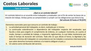 Costos Laborales
Tipos de contratos
¿Qué es un contrato laboral?
Un contrato laboral es un acuerdo entre trabajador y empleador, con el fin de sentar las bases de su
relación de trabajo. Ambas partes se comprometen a cumplir con las obligaciones que dicta la ley.
Del artículo 22 hasta el 70 (CST)
Elementos esenciales para que concurra un contrato de trabajo:
1. La actividad personal del trabajador, es decir, realizada por sí mismo;
2. La continuada subordinación o dependencia del trabajador respecto del empleador, que
faculta a éste para exigirle el cumplimiento de órdenes, en cualquier momento, en cuanto al
modo, tiempo o cantidad de trabajo, e imponerle reglamentos, la cual debe mantenerse por
todo el tiempo de duración del contrato. Todo ello sin que afecte el honor, la dignidad y los
derechos mínimos del trabajador en concordancia con los tratados o convenios internacionales
que sobre derechos humanos relativos a la materia obliguen al país; y
3. Un salario como retribución del servicio.
Artículo 23 (CST)
 