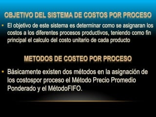 • Básicamente existen dos métodos en la asignación de
los costospor proceso el Método Precio Promedio
Ponderado y el MétodoFIFO.
• El objetivo de este sistema es determinar como se asignaran los
costos a los diferentes procesos productivos, teniendo como fin
principal el calculo del costo unitario de cada producto
 
