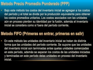 • En este método las unidades del inventario inicial se tratan de distinta
forma que las unidades del período corriente. Se supone que las unidades
del inventario inicial son terminadas antes quelas unidades comenzadas
en este período, además se separan los costos de las unidades iniciadas
y terminadas en este período delas unidades en proceso del inventario
inicial.
• Bajo este método los costos del inventario inicial se agregan a los costos
del período y el total se divide por la producción equivalente para obtener
los costos promedios unitarios. Los costos asociados con las unidades
aún en proceso pierden su identidad por la fusión, además el inventario
inicial se considera como sí fuera del período corriente.
 