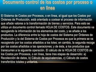 El Sistema de Costos por Procesos, o en línea, al igual que los Costos por
Órdenes de Producción, está orientado a costear el proceso de información
que añade valores a la transformación de bienes y servicios. Para esto se
utiliza un documento control llamado HOJA DE COSTOS. Este documento va
recogiendo la información de los elementos del costo, y se añade a los
productos. La diferencia entre la hoja de costos del Sistema por Órdenes de
Producción y la del Sistema de Costos por Procesos es que la primera se va
recogiendo por los costos añadidos a los lotes; en cambio, la segunda recoge
por los costos añadidos a las operaciones; y de ésta, a los productos que
transcurren a la siguiente operación. El cálculo de la HOJA DE COSTOS de
los Costos por Procesos, o en línea, tiene tres etapas de desarrollo: a)
Recolección de datos, b) Cálculo de equivalencias, c) Cálculo de costos
transferidos totales y unitarios.
 
