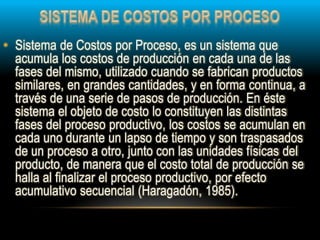 • Sistema de Costos por Proceso, es un sistema que
acumula los costos de producción en cada una de las
fases del mismo, utilizado cuando se fabrican productos
similares, en grandes cantidades, y en forma continua, a
través de una serie de pasos de producción. En éste
sistema el objeto de costo lo constituyen las distintas
fases del proceso productivo, los costos se acumulan en
cada uno durante un lapso de tiempo y son traspasados
de un proceso a otro, junto con las unidades físicas del
producto, de manera que el costo total de producción se
halla al finalizar el proceso productivo, por efecto
acumulativo secuencial (Haragadón, 1985).
 