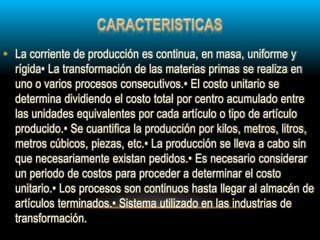 • La corriente de producción es continua, en masa, uniforme y
rígida• La transformación de las materias primas se realiza en
uno o varios procesos consecutivos.• El costo unitario se
determina dividiendo el costo total por centro acumulado entre
las unidades equivalentes por cada artículo o tipo de artículo
producido.• Se cuantifica la producción por kilos, metros, litros,
metros cúbicos, piezas, etc.• La producción se lleva a cabo sin
que necesariamente existan pedidos.• Es necesario considerar
un periodo de costos para proceder a determinar el costo
unitario.• Los procesos son continuos hasta llegar al almacén de
artículos terminados.• Sistema utilizado en las industrias de
transformación.
 