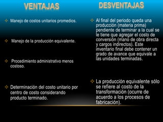  Al final del periodo queda una
producción (materia prima)
pendiente de terminar a la cual se
le tiene que agregar el costo de
conversión (mano de obra directa
y cargos indirectos). Este
inventario final debe contener un
grado de avance que equivale a
las unidades terminadas.
 La producción equivalente sólo
se refiere al costo de la
transformación (ocurre de
acuerdo a los procesos de
fabricación).
 Manejo de costos unitarios promedios.
 Manejo de la producción equivalente.
 Procedimiento administrativo menos
costoso.
 Determinación del costo unitario por
centro de costo considerando
producto terminado.
 