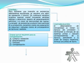 CONTROL :
Para mantener una inversión en existencias
debidamente equilibrada, se requiere una labor
de planeación y control. Un inventario excesivo
ocasiona mayores costos incluyendo pérdidas
debidas a deterioros, espacio de almacenamiento
adicional y el costo de oportunidad del capital.
La escasez de existencias produce interrupciones    CONTABILIZACIÓN:
en la producción, excesivos costos de preparación   el      departamento        de
de máquinas y elevadas costos de procesamiento      contabilidad al recibir la
de facturas y pedidos.                              factura del proveedor y
                                                    verificando la entrada de las
                                                    materias primas y cálculos
 Etapas que se requieren para su
                                                    correspondientes      de      la
 contabilización:
                                                    factura, atendiendo a la
 A.- Compra y recepción
                                                    orden de compra respectiva,
 B.- almacenamiento
                                                    formula una póliza de diario.
 C.- consumo
 D.- contabilización.
 