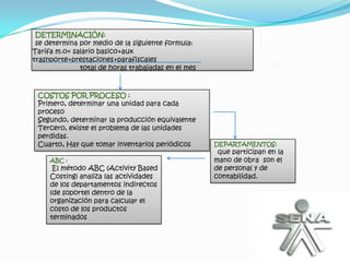 DETERMINACIÓN:
 se determina por medio de la siguiente formula:
Tarifa m.o= salario basico+aux
trasnporte+prestaciones+parafiscales
              total de horas trabajadas en el mes



 COSTOS POR PROCESO :
 Primero, determinar una unidad para cada
 proceso
 Segundo, determinar la producción equivalente
 Tercero, existe el problema de las unidades
 perdidas.
 Cuarto, Hay que tomar inventarios periódicos       DEPARTAMENTOS:
                                                     que participan en la
     ABC :                                          mano de obra son el
      El método ABC (Activity Based                 de personal y de
     Costing) analiza las actividades               contabilidad.
     de los departamentos indirectos
     (de soporte) dentro de la
     organización para calcular el
     costo de los productos
     terminados
 