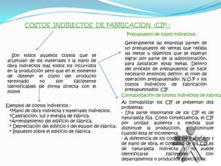 COSTOS INDIRECTOS DE FABRICACION (CIF) :
                                                           Presupuesto de costo indirectos :

                                                          Generalmente las empresas parten de
                                                          un presupuesto de ventas que refleja
  Son todos aquellos costos que se                        las metas u objetivos que se esperan
acumulan de los materiales y la mano de                   lograr por parte de la administración;
obra indirectos mas todos los incurridos                  para satisfacer estas metas. Dentro
en la producción pero que en el momento                   del proceso de presupuestos se hace
de obtener el costo del producto                          necesario entonces definir: el nivel de
terminado      no     son     fácilmente                  operación presupuestado: N.O.P y los
identificables de forma directa con el                    costos indirectos de fabricación
mismo                                                     presupuestados: CIF
                                                         Contabilización de costos indirectos de fabrica
                                                         Al contabilizar los CIF se presentan dos
Ejemplos de costos indirectos :                          problemas:
  *Mano de obra indirecta y materiales indirectos.       - Una parte importante de los CIF es de
  *Calefacción, luz y energía de fábrica.                naturaleza fija. Como consecuencia, el CIF
  *Arrendamiento del edificio de fábrica.                por unidad aumenta a medida que
  * Depreciación del edificio y del equipo de fábrica.   disminuye la producción, y disminuye
  * Impuesto sobre el edificio de fábrica.               cuando ésta se incrementa.
                                                         - A diferencia de los costos de materiales y
                                                         de mano de obra, el conjunto de los CIF es
                                                         de naturaleza indirecta y no puede
                                                         identificarse        fácilmente         con
                                                         departamentos o productos específicos.
 