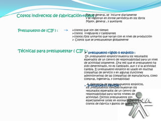Costos indirectos de fabricación reales :
                                   Por lo general, se incurre diariamente
                                   y se registran en forme periódica en los libros
                                             Mayor, general , y auxiliares


Presupuesto de (CIF ) :            costos que son del tiempo
                                   costos irregulares y cambiantes
                                   costos fijos unitarios que varían con el nivel de producción
                                    Costos que se presupuestan globalmente



Técnicas para presupuestar ( CIF : presupuesto rígido o estático :
                                 )
                                             Un presupuesto estático muestra los resultados
                                            esperados de un centro de responsabilidad para un nivel
                                            de actividad solamente. Una vez que el presupuesto ha
                                            sido determinado, no es cambiado, aun y si la actividad
                                            cambia. El presupuesto estático es usado en muchas
                                            compañías de servicio y en algunas funciones
                                            administrativas de las compañías de manufactura, como
                                            compras, ingeniería, y contabilidad

                                             A diferencia de flexible :
                                               presupuesto los presupuestos estáticos,
                                             los presupuestos flexibles muestran los
                                             resultados esperados de un centro de
                                             responsabilidad para varios niveles de
                                             actividad. Dichos presupuestos son
                                             especialmente útiles en estimar y controlar
                                             costos de fabrica y gastos de operación.
 