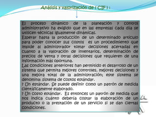 Análisis y valorización de ( CIF ) :


El proceso dinámico de la planeación y control
administrativo ha exigido que en las empresas cada día se
utilicen técnicas igualmente dinámicas.
Esperar hasta la producción de un determinado articulo
para poder conocer sus costos es un procedimiento que
impide al administrador tomar decisiones acertadas en
cuanto a la valoración de inventarios, determinación de
precios de venta y otras decisiones que requieren de una
información más oportuna.
Las condiciones anteriores han permitido el desarrollo de un
sistema que permita mejores controles, mejores decisiones y
una mejora total de la administración; este sistema se
denomina: sistema de costos estándar.
? Un estándar. Se puede definir como un patrón de medida
científicamente elaborado.
? Un costo estándar. Es entonces un patrón de medida que
nos indica cuánto debería costar la elaboración de un
producto o la prestación de un servicio si se dan ciertas
condiciones.
 