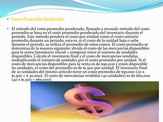 Costo Promedio Ponderado El método del costo promedio ponderado, llamado a menudo método del costo promedio se basa en el costo promedio ponderado del inventario durante el período. Este método pondera el costo por unidad como el costo unitario promedio durante un periodo, esto es, si el costo de la unidad baja o sube durante el periodo, se utiliza el promedio de estos costos. El costo promedio se determina de la manera siguiente: divida el costo de las mercancías disponibles para la venta (inventario inicial + compras) entre el número de unidades disponibles. Calcule el inventario final y el costo de mercancías vendidas, multiplicando el número de unidades por el costo promedio por unidad. Si el costo de mercancías disponibles para la venta es de $90,000 y están disponible 60 unidades, el costo del promedio es de $1,500 por unidad. El inventario final de 20 unidades del mismo artículo tiene un costo promedio de $30,000 (20 x $1,500 = $ 30,000). El costo de mercancías vendidas (40 unidades) es de $60,000 (40 x $1,500 = $60,000).