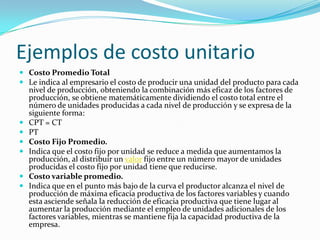 Ejemplos de costo unitarioCosto Promedio TotalLe indica al empresario el costo de producir una unidad del producto para cada nivel de producción, obteniendo la combinación más eficaz de los factores de producción, se obtiene matemáticamente dividiendo el costo total entre el número de unidades producidas a cada nivel de producción y se expresa de la siguiente forma:CPT = CTPTCosto Fijo Promedio.Indica que el costo fijo por unidad se reduce a medida que aumentamos la producción, al distribuir un valor fijo entre un número mayor de unidades producidas el costo fijo por unidad tiene que reducirse.Costo variable promedio.Indica que en el punto más bajo de la curva el productor alcanza el nivel de producción de máxima eficacia productiva de los factores variables y cuando esta asciende señala la reducción de eficacia productiva que tiene lugar al aumentar la producción mediante el empleo de unidades adicionales de los factores variables, mientras se mantiene fija la capacidad productiva de la empresa.