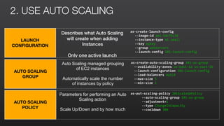 2. USE AUTO SCALING
LAUNCH
CONFIGURATION
Describes what Auto Scaling
will create when adding
Instances
Only one active launch
configuration at a time
as-create-launch-config	
	 --image-id	ami-54cf5c3d	
	 --instance-type	m1.small	
	 --key	mykey	
	 --group	webservers	
	 --launch-config	101-launch-config	
AUTO SCALING
GROUP
Auto Scaling managed grouping
of EC2 instances
Automatically scale the number
of instances by policy
as-create-auto-scaling-group	101-as-group	
	 --availability-zones	us-east-1a	us-east-1b	
	 --launch-configuration	101-launch-config	
	 --load-balancers	myELB	
	 --max-size	5	
	 --min-size	1	
AUTO SCALING
POLICY
Parameters for performing an Auto
Scaling action
Scale Up/Down and by how much
as-put-scaling-policy	101ScaleUpPolicy	
	 --auto-scaling-group	101-as-group	
	 --adjustment=1	
	 --type	ChangeInCapacity	
	 --cooldown	300	
 