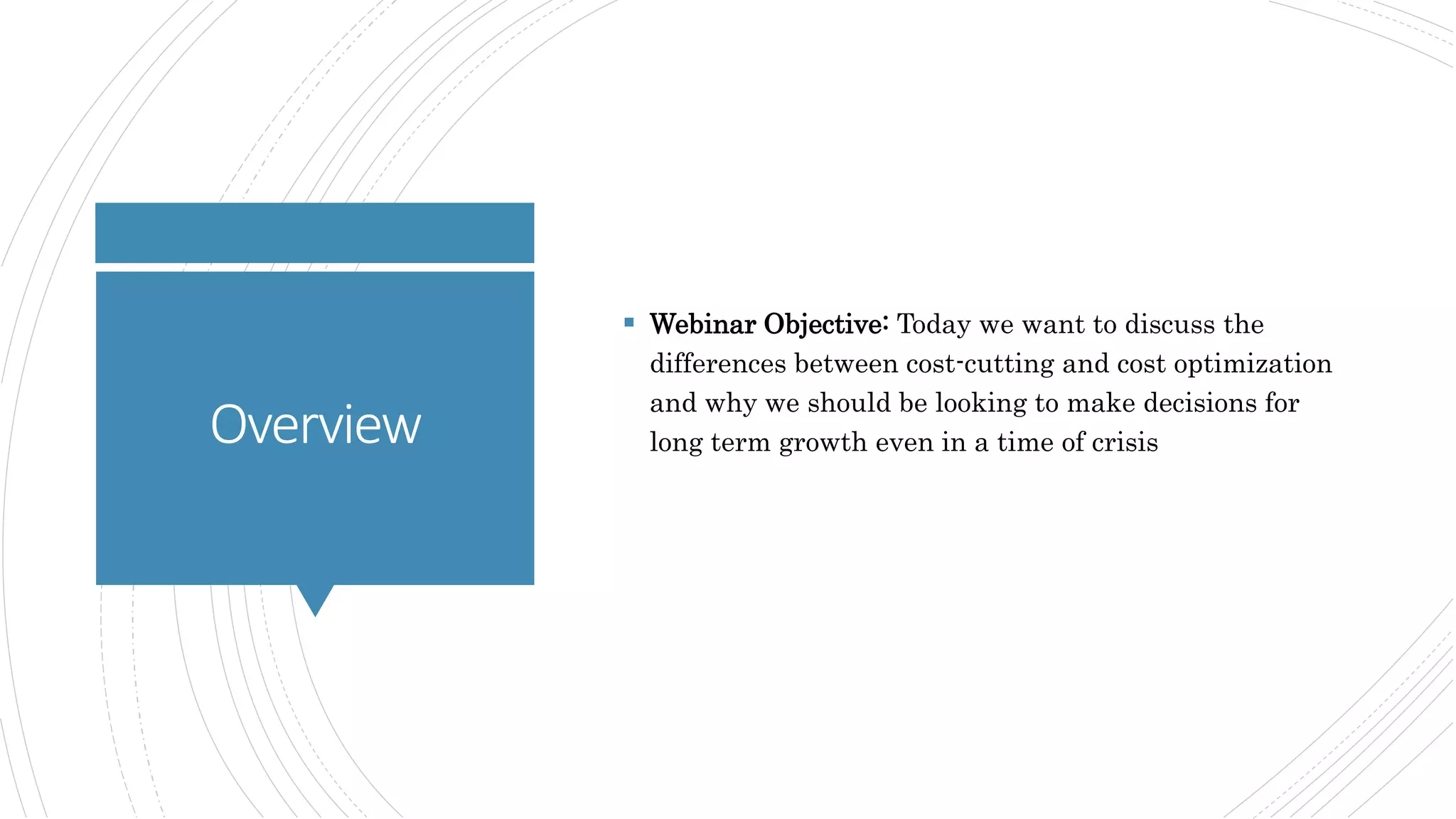 Overview
 Webinar Objective: Today we want to discuss the
differences between cost-cutting and cost optimization
and why we should be looking to make decisions for
long term growth even in a time of crisis
 