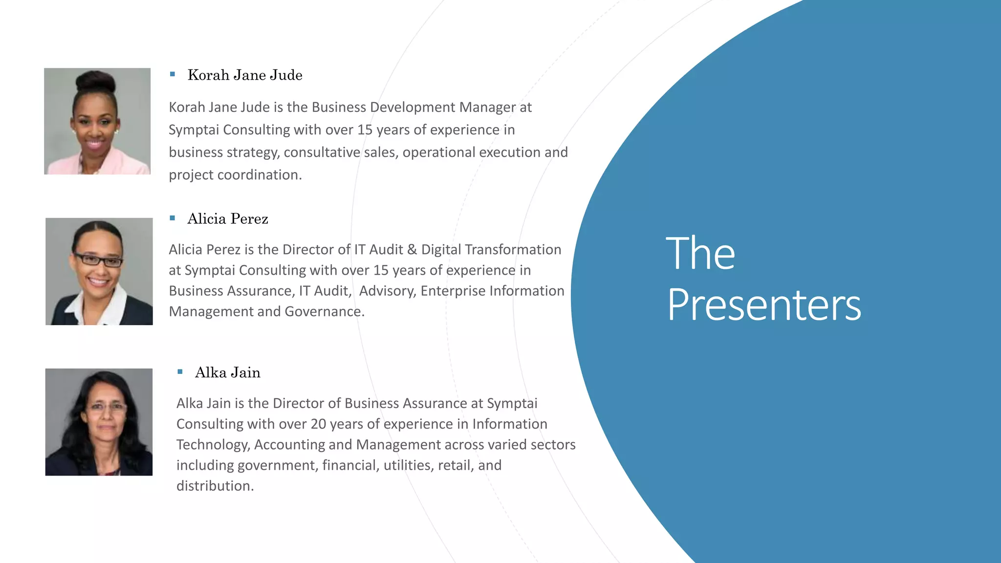 The
Presenters
 Korah Jane Jude
Korah Jane Jude is the Business Development Manager at
Symptai Consulting with over 15 years of experience in
business strategy, consultative sales, operational execution and
project coordination.
 Alicia Perez
Alicia Perez is the Director of IT Audit & Digital Transformation
at Symptai Consulting with over 15 years of experience in
Business Assurance, IT Audit, Advisory, Enterprise Information
Management and Governance.
 Alka Jain
Alka Jain is the Director of Business Assurance at Symptai
Consulting with over 20 years of experience in Information
Technology, Accounting and Management across varied sectors
including government, financial, utilities, retail, and
distribution.
 