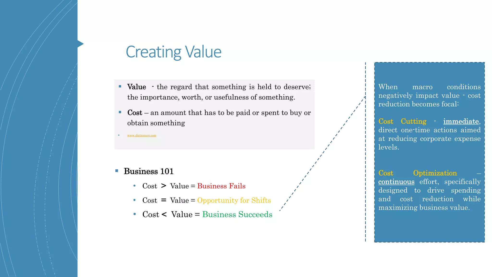 Creating Value
 Value - the regard that something is held to deserve;
the importance, worth, or usefulness of something.
 Cost – an amount that has to be paid or spent to buy or
obtain something
 www.dictionary.com
 Business 101
• Cost > Value = Business Fails
• Cost = Value = Opportunity for Shifts
• Cost < Value = Business Succeeds
When macro conditions
negatively impact value - cost
reduction becomes focal:
Cost Cutting - immediate,
direct one-time actions aimed
at reducing corporate expense
levels.
Cost Optimization –
continuous effort, specifically
designed to drive spending
and cost reduction while
maximizing business value.
 